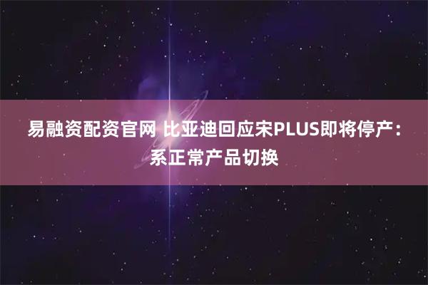 易融资配资官网 比亚迪回应宋PLUS即将停产：系正常产品切换