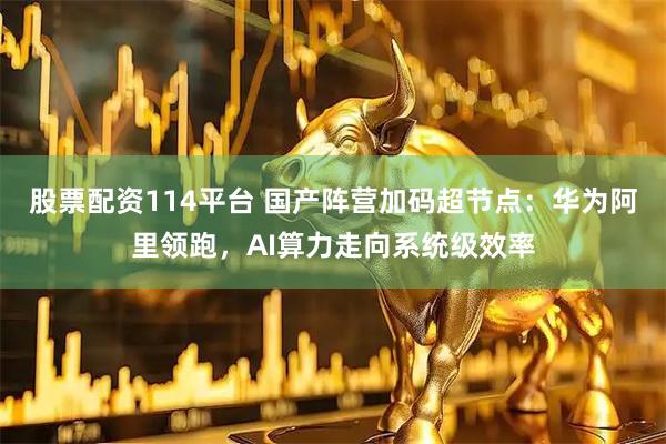 股票配资114平台 国产阵营加码超节点：华为阿里领跑，AI算力走向系统级效率