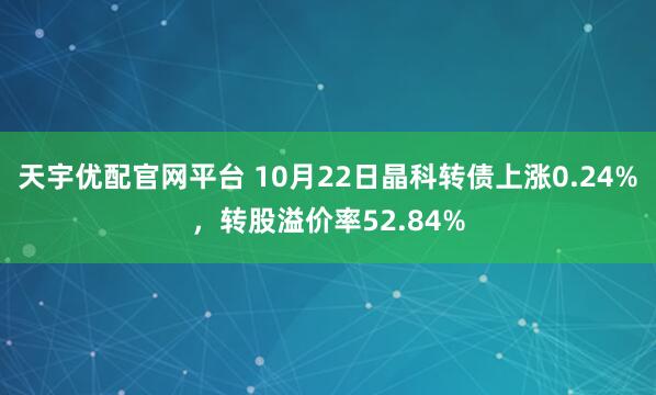 天宇优配官网平台 10月22日晶科转债上涨0.24%，转股溢价率52.84%