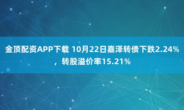 金顶配资APP下载 10月22日嘉泽转债下跌2.24%，转股溢价率15.21%