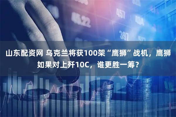 山东配资网 乌克兰将获100架“鹰狮”战机，鹰狮如果对上歼10C，谁更胜一筹？