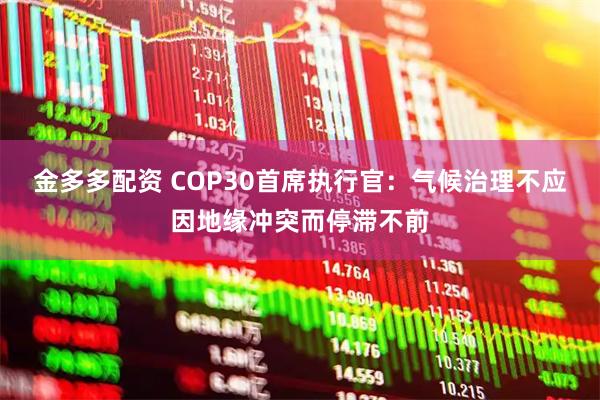 金多多配资 COP30首席执行官：气候治理不应因地缘冲突而停滞不前
