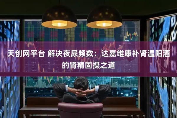 天创网平台 解决夜尿频数：达嘉维康补肾温阳酒的肾精固摄之道