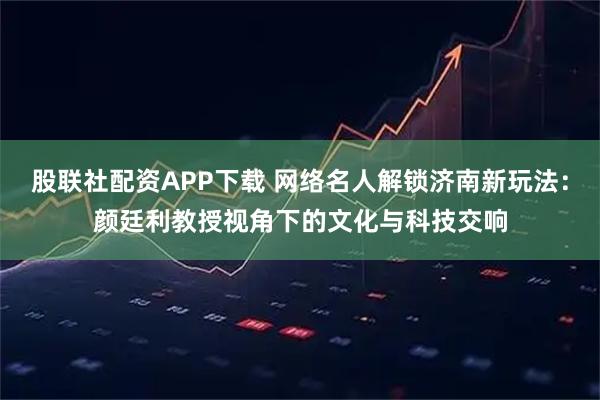 股联社配资APP下载 网络名人解锁济南新玩法：颜廷利教授视角下的文化与科技交响