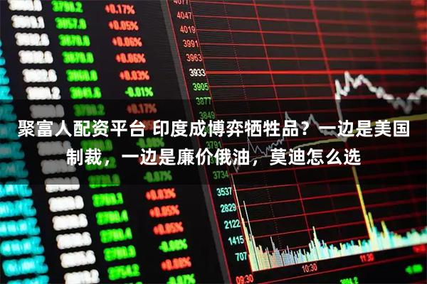 聚富人配资平台 印度成博弈牺牲品？一边是美国制裁，一边是廉价俄油，莫迪怎么选