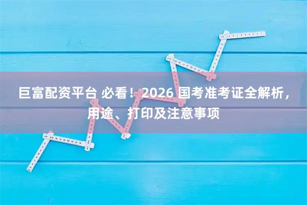 巨富配资平台 必看！2026 国考准考证全解析，用途、打印及注意事项
