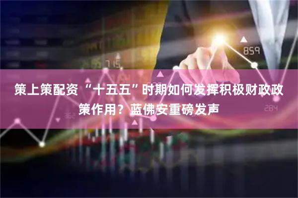 策上策配资 “十五五”时期如何发挥积极财政政策作用？蓝佛安重磅发声