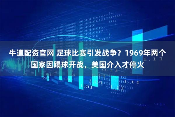 牛道配资官网 足球比赛引发战争？1969年两个国家因踢球开战，美国介入才停火