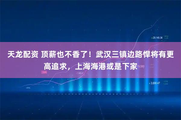 天龙配资 顶薪也不香了！武汉三镇边路悍将有更高追求，上海海港或是下家