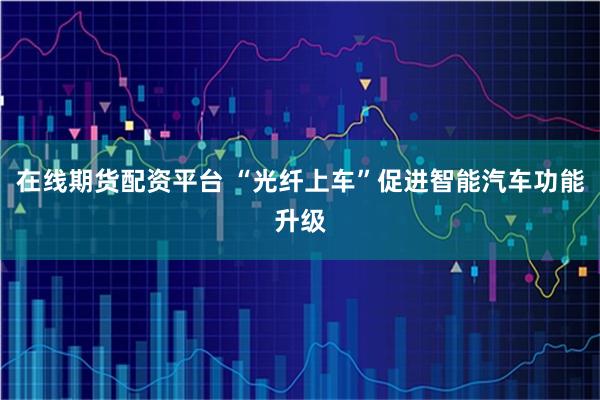 在线期货配资平台 “光纤上车”促进智能汽车功能升级