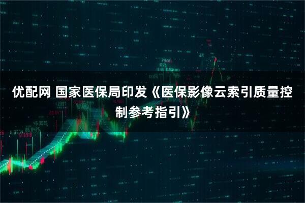 优配网 国家医保局印发《医保影像云索引质量控制参考指引》