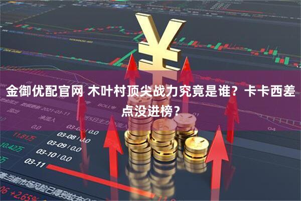 金御优配官网 木叶村顶尖战力究竟是谁？卡卡西差点没进榜？