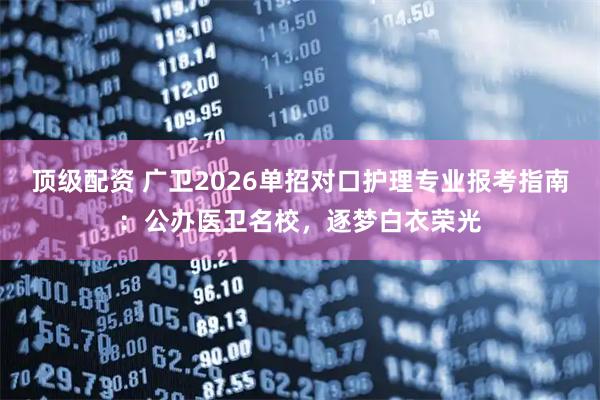 顶级配资 广卫2026单招对口护理专业报考指南：公办医卫名校，逐梦白衣荣光