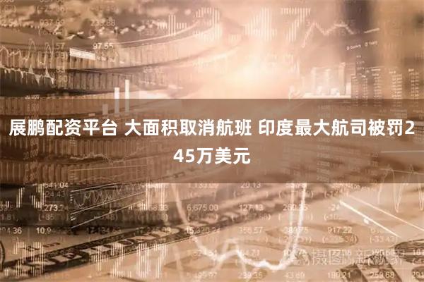 展鹏配资平台 大面积取消航班 印度最大航司被罚245万美元