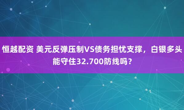 恒越配资 美元反弹压制VS债务担忧支撑，白银多头能守住32.700防线吗？
