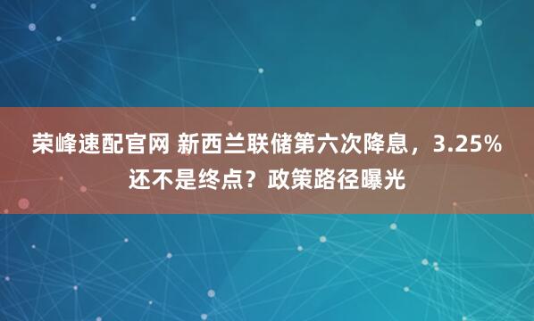 荣峰速配官网 新西兰联储第六次降息，3.25%还不是终点？政策路径曝光