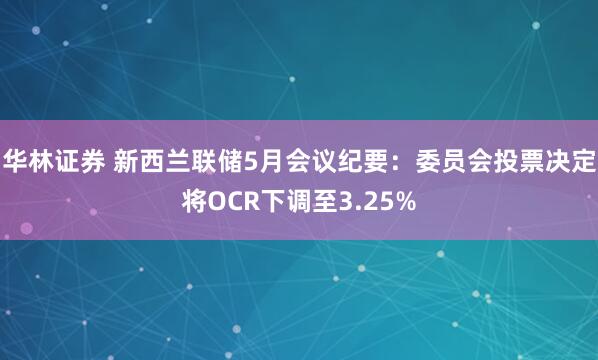 华林证券 新西兰联储5月会议纪要：委员会投票决定将OCR下调至3.25%