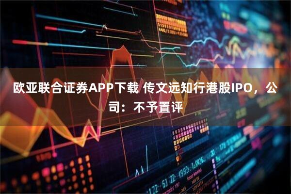 欧亚联合证券APP下载 传文远知行港股IPO，公司：不予置评