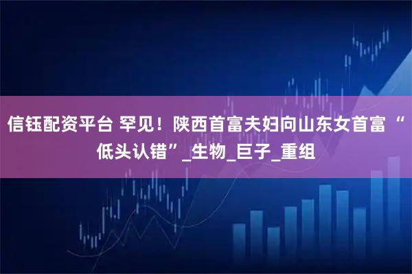 信钰配资平台 罕见！陕西首富夫妇向山东女首富 “低头认错”_生物_巨子_重组