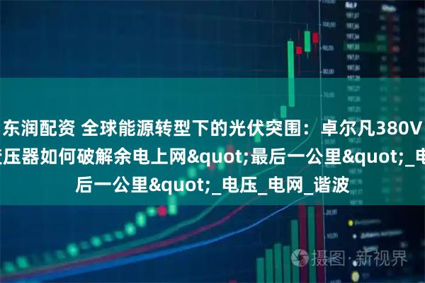 东润配资 全球能源转型下的光伏突围：卓尔凡380V变660V光伏变压器如何破解余电上网"最后一公里"_电压_电网_谐波