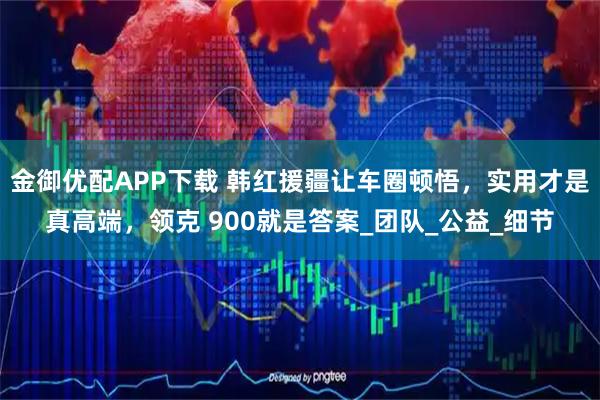 金御优配APP下载 韩红援疆让车圈顿悟，实用才是真高端，领克 900就是答案_团队_公益_细节