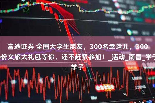 富途证券 全国大学生朋友，300名幸运儿，3000份文旅大礼包等你，还不赶紧参加！_活动_南昌_学子