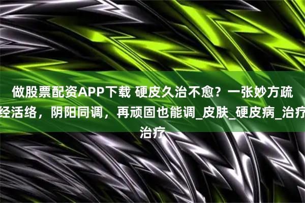 做股票配资APP下载 硬皮久治不愈？一张妙方疏经活络，阴阳同调，再顽固也能调_皮肤_硬皮病_治疗