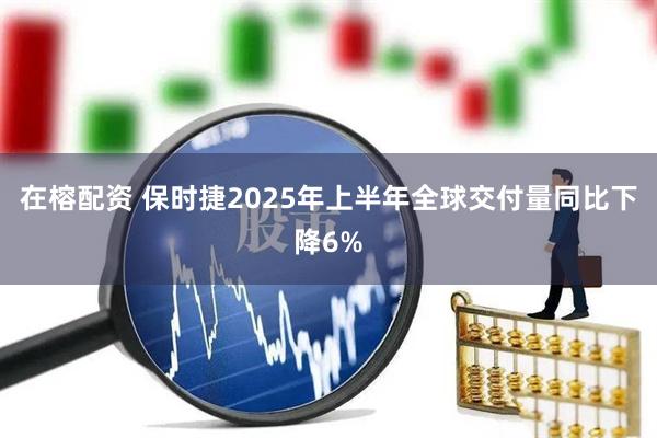 在榕配资 保时捷2025年上半年全球交付量同比下降6%