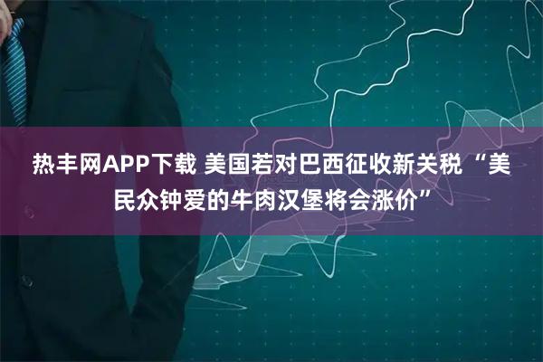 热丰网APP下载 美国若对巴西征收新关税 “美民众钟爱的牛肉汉堡将会涨价”