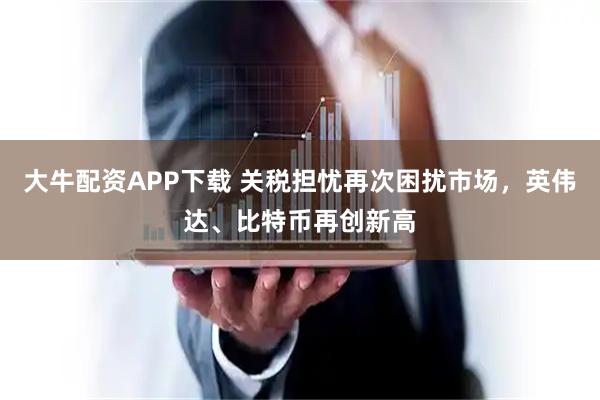 大牛配资APP下载 关税担忧再次困扰市场，英伟达、比特币再创新高