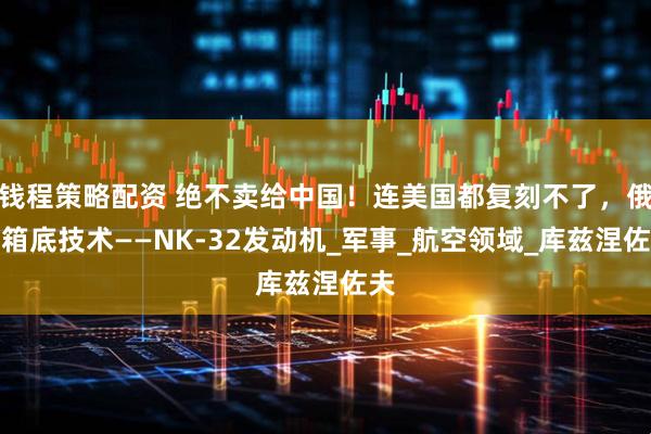 钱程策略配资 绝不卖给中国！连美国都复刻不了，俄压箱底技术——NK-32发动机_军事_航空领域_库兹涅佐夫