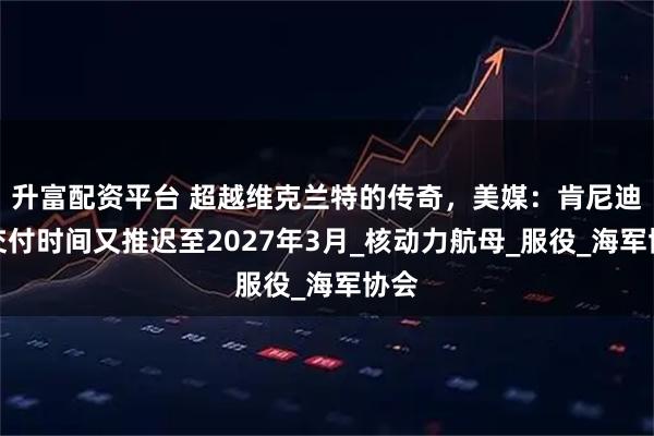 升富配资平台 超越维克兰特的传奇，美媒：肯尼迪号交付时间又推迟至2027年3月_核动力航母_服役_海军协会