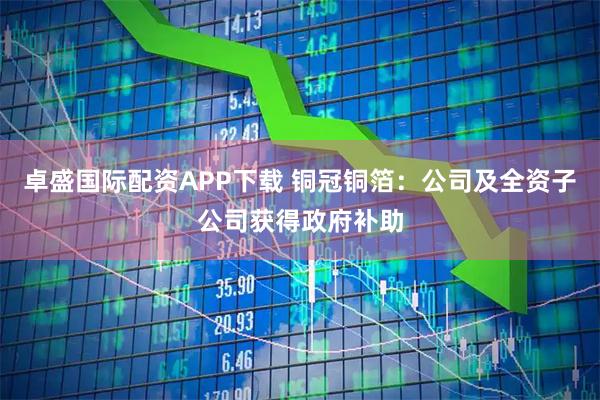 卓盛国际配资APP下载 铜冠铜箔：公司及全资子公司获得政府补助