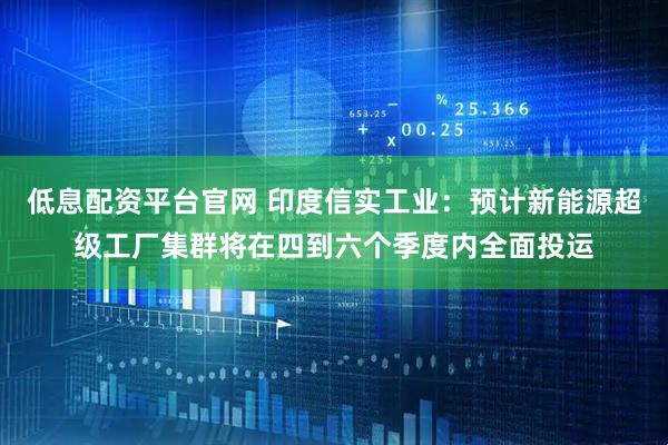低息配资平台官网 印度信实工业：预计新能源超级工厂集群将在四到六个季度内全面投运