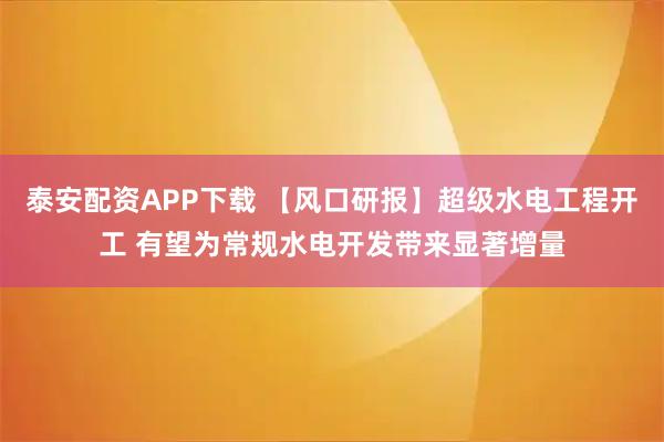 泰安配资APP下载 【风口研报】超级水电工程开工 有望为常规水电开发带来显著增量