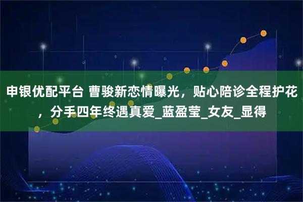 申银优配平台 曹骏新恋情曝光，贴心陪诊全程护花，分手四年终遇真爱_蓝盈莹_女友_显得