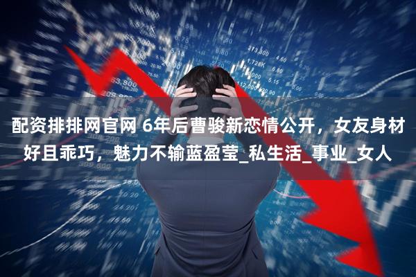 配资排排网官网 6年后曹骏新恋情公开，女友身材好且乖巧，魅力不输蓝盈莹_私生活_事业_女人