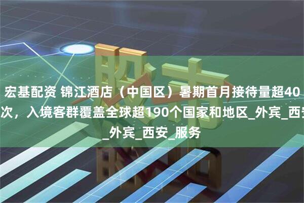 宏基配资 锦江酒店（中国区）暑期首月接待量超4050万人次，入境客群覆盖全球超190个国家和地区_外宾_西安_服务
