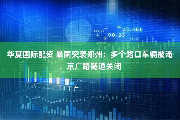 华夏国际配资 暴雨突袭郑州：多个路口车辆被淹，京广路隧道关闭