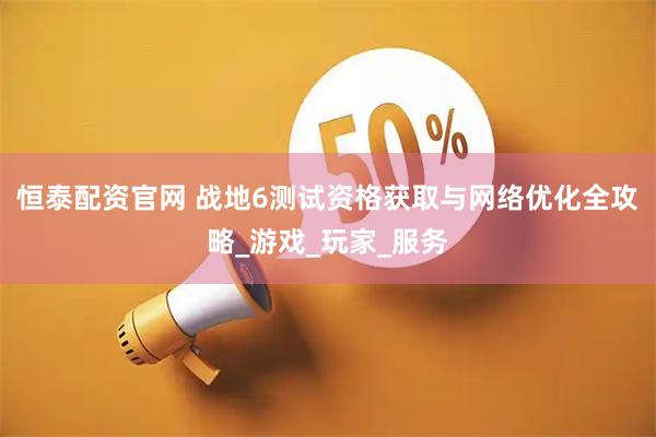 恒泰配资官网 战地6测试资格获取与网络优化全攻略_游戏_玩家_服务
