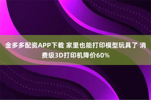 金多多配资APP下载 家里也能打印模型玩具了 消费级3D打印机降价60%