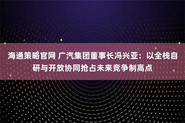海通策略官网 广汽集团董事长冯兴亚：以全栈自研与开放协同抢占未来竞争制高点