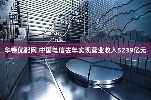 华锋优配网 中国电信去年实现营业收入5239亿元