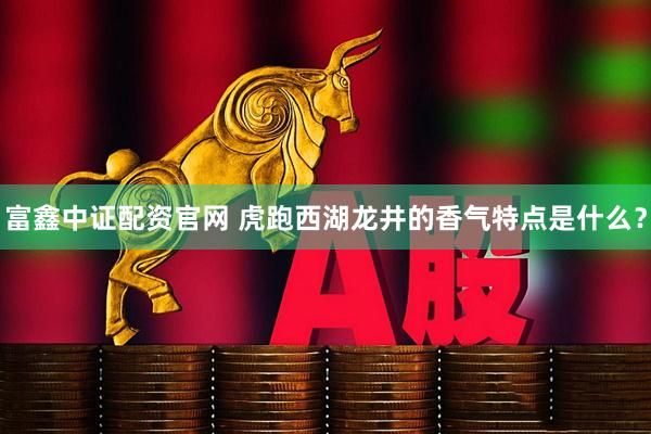 富鑫中证配资官网 虎跑西湖龙井的香气特点是什么？
