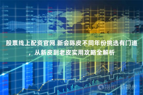 股票线上配资官网 新会陈皮不同年份挑选有门道，从新皮到老皮实用攻略全解析